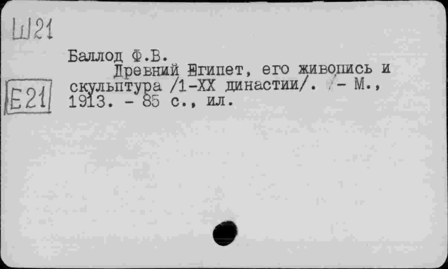 ﻿um
Ë2i
Баллод Ф.Б.
Древний йгипет, его живопись и скульптура /1-ХХ династии/. М., 1913. -85 с., ил.